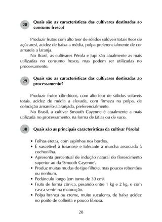 28
28	
Quais são as características das cultivares destinadas ao
consumo fresco?
Produzir frutos com alto teor de sólidos solúveis totais (teor de
açúcares), acidez de baixa a média, polpa preferencialmente de cor
amarela a laranja.
No Brasil, as cultivares Pérola e Jupi são atualmente as mais
utilizadas no consumo fresco, mas podem ser utilizadas no
processamento.
29	
Quais são as características das cultivares destinadas ao
processamento?
Produzir frutos cilíndricos, com alto teor de sólidos solúveis
totais, acidez de média a elevada, com firmeza na polpa, de
coloração amarelo-alaranjada, preferencialmente.
No Brasil, a cultivar Smooth Cayenne é atualmente a mais
utilizada no processamento, na forma de fatias ou de suco.
30	 Quais são as principais características da cultivar Pérola?
•	 Folhas eretas, com espinhos nos bordos.
•	 É suscetível à fusariose e tolerante à murcha associada à
cochonilha.
•	 Apresenta percentual de indução natural do florescimento
superior ao da ‘Smooth Cayenne’.
•	 Produz muitas mudas do tipo filhote, mas poucos rebentões
ou nenhum.
•	 Pedúnculo longo (em torno de 30 cm).
•	 Fruto de forma cônica, pesando entre 1 kg e 2 kg, e com
casca verde na maturação.
•	 Polpa branca ou creme, muito suculenta, de baixa acidez
no ponto de colheita e pouco fibrosa.
 