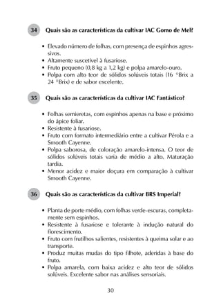 30
34	 Quais são as características da cultivar IAC Gomo de Mel?
•	 Elevado número de folhas, com presença de espinhos agres­
sivos.
•	 Altamente suscetível à fusariose.
•	 Fruto pequeno (0,8 kg a 1,2 kg) e polpa amarelo-ouro.
•	 Polpa com alto teor de sólidos solúveis totais (16 °Brix a
24 °Brix) e de sabor excelente.
35	 Quais são as características da cultivar IAC Fantástico?
•	 Folhas semieretas, com espinhos apenas na base e próximo
do ápice foliar.
•	 Resistente à fusariose.
•	 Fruto com formato intermediário entre a cultivar Pérola e a
Smooth Cayenne.
•	 Polpa saborosa, de coloração amarelo-intensa. O teor de
sólidos solúveis totais varia de médio a alto. Maturação
tardia.
•	 Menor acidez e maior doçura em comparação à cultivar
Smooth Cayenne.
36	 Quais são as características da cultivar BRS Imperial?
•	 Planta de porte médio, com folhas verde-escuras, completa­
mente sem espinhos.
•	 Resistente à fusariose e tolerante à indução natural do
florescimento.
•	 Fruto com frutilhos salientes, resistentes à queima solar e ao
transporte.
•	 Produz muitas mudas do tipo filhote, aderidas à base do
fruto.
•	 Polpa amarela, com baixa acidez e alto teor de sólidos
solúveis. Excelente sabor nas análises sensoriais.
 