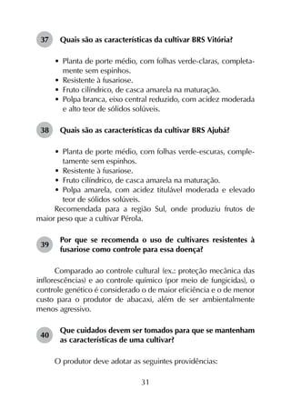 31
37	 Quais são as características da cultivar BRS Vitória?
•	 Planta de porte médio, com folhas verde-claras, completa­
mente sem espinhos.
•	 Resistente à fusariose.
•	 Fruto cilíndrico, de casca amarela na maturação.
•	 Polpa branca, eixo central reduzido, com acidez moderada
e alto teor de sólidos solúveis.
38	 Quais são as características da cultivar BRS Ajubá?
•	 Planta de porte médio, com folhas verde-escuras, comple­
tamente sem espinhos.
•	 Resistente à fusariose.
•	 Fruto cilíndrico, de casca amarela na maturação.
•	 Polpa amarela, com acidez titulável moderada e elevado
teor de sólidos solúveis.
Recomendada para a região Sul, onde produziu frutos de
maior peso que a cultivar Pérola.
39	
Por que se recomenda o uso de cultivares resistentes à
fusariose como controle para essa doença?
Comparado ao controle cultural (ex.: proteção mecânica das
inflorescências) e ao controle químico (por meio de fungicidas), o
controle genético é considerado o de maior eficiência e o de menor
custo para o produtor de abacaxi, além de ser ambientalmente
menos agressivo.
40	
Que cuidados devem ser tomados para que se mantenham
as características de uma cultivar?
O produtor deve adotar as seguintes providências:
 