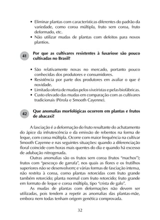 32
•	 Eliminar plantas com características diferentes do padrão da
variedade, como coroa múltipla, fruto sem coroa, fruto
deformado, etc.
•	 Não utilizar mudas de plantas com defeitos para novos
plantios.
41	
Por que as cultivares resistentes à fusariose são pouco
cultivadas no Brasil?
•	 São relativamente novas no mercado, portanto pouco
conhecidas dos produtores e consumidores.
•	 Resistência por parte dos produtores em avaliar o que é
novidade.
•	 Limitadaofertademudaspelosviveiristasepelasbiofábricas.
•	 Custo elevado das mudas em comparação com as cultivares
tradicionais (Pérola e Smooth Cayenne).
42	
Que anomalias morfológicas ocorrem em plantas e frutos
de abacaxi?
A fasciação é a deformação do fruto resultante do achatamento
do ápice da infrutescência e da emissão de rebentos na forma de
leque, com coroa múltipla. Ocorre com maior frequência na cultivar
Smooth Cayenne e nas seguintes situações: quando a diferenciação
floral coincide com horas mais quentes do dia e quando há excesso
de adubação nitrogenada.
Outras anomalias são os frutos sem coroa (frutos “machos”);
frutos com “pescoço de garrafa”, nos quais as flores e os frutilhos
superiores não se desenvolvem; e várias formas de fasciação intensa,
não restrita à coroa, como plantas retorcidas com fruto grande
também retorcido; planta normal com fruto retorcido; fruto grande
em formato de leque e coroa múltipla, tipo “crista de galo”.
As mudas de plantas com deformações não devem ser
utilizadas, pois tendem a repetir as anomalias das plantas-mãe,
embora nem todas tenham origem genética comprovada.
 