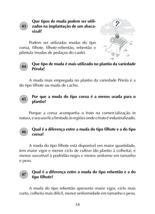 34
43	
Que tipos de muda podem ser utili­
zados na implantação de um abaca­
xizal?
Podem ser utilizadas mudas do tipo
coroa, filhote, filhote-rebentão, rebentão e
plântula (mudas de pedaços do caule).
44	
Que tipo de muda é mais utilizado no plantio da variedade
Pérola?
A muda mais empregada no plantio da variedade Pérola é a
do tipo filhote ou muda de cacho.
45	
Por que a muda do tipo coroa é a menos usada para o
plantio?
Porque a coroa acompanha o fruto na comercialização in
natura,eseuusoficalimitadoàsregiõesondeofrutoéindustrializado.
46	
Qual é a diferença entre a muda do tipo filhote e a do tipo
coroa?
A muda do tipo filhote está disponível em maior quantidade,
tem maior vigor e menor ciclo de cultivo (do plantio à colheita), é
menos suscetível à podridão-negra e menos uniforme em tamanho
e peso.
47	
Qual é a diferença entre a muda do tipo rebentão e a do
tipo filhote?
A muda do tipo rebentão apresenta maior vigor, ciclo mais
curto, colheita mais difícil, menor uniformidade em tamanho e peso,
 