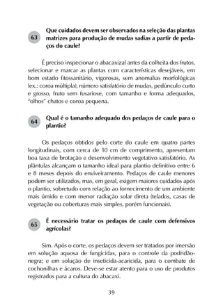 39
63	
Que cuidados devem ser observados na seleção das plantas
matrizes para produção de mudas sadias a partir de peda­
ços do caule?
É preciso inspecionar o abacaxizal antes da colheita dos frutos,
selecionar e marcar as plantas com características desejáveis, em
bom estado fitossanitário, vigorosas, sem anomalias morfológicas
(ex.: coroa múltipla), número satisfatório de mudas, pedúnculo curto
e grosso, fruto sem fusariose, com tamanho e forma adequados,
“olhos” chatos e coroa pequena.
64	
Qual é o tamanho adequado dos pedaços de caule para o
plantio?
Os pedaços obtidos pelo corte do caule em quatro partes
longitudinais, com cerca de 10 cm de comprimento, apresentam
boa taxa de brotação e desenvolvimento vegetativo satisfatório. As
plântulas alcançam o tamanho ideal para plantio definitivo entre 6
e 8 meses depois do enviveiramento. Pedaços de caule menores
podem ser utilizados, mas, em geral, exigem maiores cuidados após
o plantio, sobretudo com relação ao fornecimento de um ambiente
mais úmido e com menor radiação solar direta (telados, casas de
vegetação ou coberturas mais simples, porém funcionais).
65	
É necessário tratar os pedaços de caule com defensivos
agrícolas?
Sim. Após o corte, os pedaços devem ser tratados por imersão
em solução aquosa de fungicidas, para o controle da podridão-
negra; e em solução de inseticida-acaricida, para o combate de
cochonilhas e ácaros. Deve-se estar atento para o uso de produtos
registrados para a cultura do abacaxi.
 