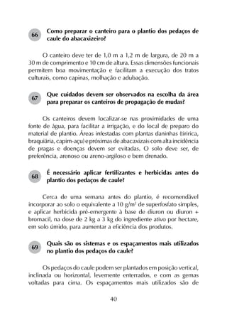 40
66	
Como preparar o canteiro para o plantio dos pedaços de
caule do abacaxizeiro?
O canteiro deve ter de 1,0 m a 1,2 m de largura, de 20 m a
30 m de comprimento e 10 cm de altura. Essas dimensões funcionais
permitem boa movimentação e facilitam a execução dos tratos
culturais, como capinas, molhação e adubação.
67	
Que cuidados devem ser observados na escolha da área
para preparar os canteiros de propagação de mudas?
Os canteiros devem localizar-se nas proximidades de uma
fonte de água, para facilitar a irrigação, e do local de preparo do
material de plantio. Áreas infestadas com plantas daninhas (tiririca,
braquiária, capim-açu) e próximas de abacaxizais com alta incidência
de pragas e doenças devem ser evitadas. O solo deve ser, de
preferência, arenoso ou areno-argiloso e bem drenado.
68	
É necessário aplicar fertilizantes e herbicidas antes do
plantio dos pedaços de caule?
Cerca de uma semana antes do plantio, é recomendável
incorporar ao solo o equivalente a 10 g/m2
de superfosfato simples,
e aplicar herbicida pré-emergente à base de diuron ou diuron +
bromacil, na dose de 2 kg a 3 kg do ingrediente ativo por hectare,
em solo úmido, para aumentar a eficiência dos produtos.
69	
Quais são os sistemas e os espaçamentos mais utilizados
no plantio dos pedaços do caule?
Os pedaços do caule podem ser plantados em posição vertical,
inclinada ou horizontal, levemente enterrados, e com as gemas
voltadas para cima. Os espaçamentos mais utilizados são de
 