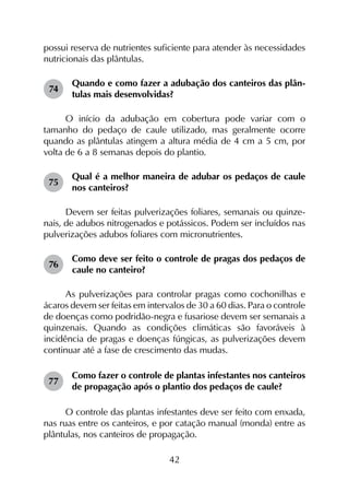 42
possui reserva de nutrientes suficiente para atender às necessidades
nutricionais das plântulas.
74	
Quando e como fazer a adubação dos canteiros das plân­
tulas mais desenvolvidas?
O início da adubação em cobertura pode variar com o
tamanho do pedaço de caule utilizado, mas geralmente ocorre
quando as plântulas atingem a altura média de 4 cm a 5 cm, por
volta de 6 a 8 semanas depois do plantio.
75	
Qual é a melhor maneira de adubar os pedaços de caule
nos canteiros?
Devem ser feitas pulverizações foliares, semanais ou quinze-
nais, de adubos nitrogenados e potássicos. Podem ser incluídos nas
pulverizações adubos foliares com micronutrientes.
76	
Como deve ser feito o controle de pragas dos pedaços de
caule no canteiro?
As pulverizações para controlar pragas como cochonilhas e
ácaros devem ser feitas em intervalos de 30 a 60 dias. Para o controle
de doenças como podridão-negra e fusariose devem ser semanais a
quinzenais. Quando as condições climáticas são favoráveis à
incidência de pragas e doenças fúngicas, as pulverizações devem
continuar até a fase de crescimento das mudas.
77	
Como fazer o controle de plantas infestantes nos canteiros
de propagação após o plantio dos pedaços de caule?
O controle das plantas infestantes deve ser feito com enxada,
nas ruas entre os canteiros, e por catação manual (monda) entre as
plântulas, nos canteiros de propagação.
 