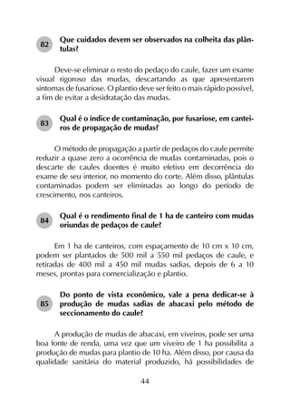 44
82	
Que cuidados devem ser observados na colheita das plân­
tulas?
Deve-se eliminar o resto do pedaço do caule, fazer um exame
visual rigoroso das mudas, descartando as que apresentarem
sintomas de fusariose. O plantio deve ser feito o mais rápido possível,
a fim de evitar a desidratação das mudas.
83	
Qual é o índice de contaminação, por fusariose, em cantei­
ros de propagação de mudas?
O método de propagação a partir de pedaços do caule permite
reduzir a quase zero a ocorrência de mudas contaminadas, pois o
descarte de caules doentes é muito efetivo em decorrência do
exame de seu interior, no momento do corte. Além disso, plântulas
contaminadas podem ser eliminadas ao longo do período de
crescimento, nos canteiros.
84	
Qual é o rendimento final de 1 ha de canteiro com mudas
oriundas de pedaços de caule?
Em 1 ha de canteiros, com espaçamento de 10 cm x 10 cm,
podem ser plantados de 500 mil a 550 mil pedaços de caule, e
retiradas de 400 mil a 450 mil mudas sadias, depois de 6 a 10
meses, prontas para comercialização e plantio.
85	
Do ponto de vista econômico, vale a pena dedicar-se à
produção de mudas sadias de abacaxi pelo método de
seccionamento do caule?
A produção de mudas de abacaxi, em viveiros, pode ser uma
boa fonte de renda, uma vez que um viveiro de 1 ha possibilita a
produção de mudas para plantio de 10 ha. Além disso, por causa da
qualidade sanitária do material produzido, há possibilidades de
 