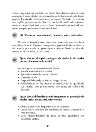 45
maior valoração do produto por parte dos abacaxicultores. Essa
vantagem é aumentada caso o viveirista obtenha talos de plantação
própria, localizada próximo à área do viveiro. Contudo, na maioria
das regiões produtoras de abacaxi, no Brasil, ainda não existe o
costume de produzir mudas com base nesse método, optando-se,
quase sempre, pelas mudas convencionais.
86	 Há diferenças no rendimento de mudas entre variedades?
O caule mais volumoso e com maior número de gemas axilares
da cultivar Smooth Cayenne assegura-lhe produtividade de cinco a
oito mudas por caule, ao passo que a cultivar Pérola produz de
quatro a cinco mudas, no máximo.
87	
Quais são as principais vantagens da produção de mudas
por seccionamento do caule?
As vantagens desse método são várias:
•	 Sanidade superior das mudas.
•	 Aproveitamento de restos culturais.
•	 Fonte de renda.
•	 Disponibilidade de mudas ao longo do ano.
•	 Possibilidade de fiscalização e certificação da qualidade
das mudas, que praticamente não existe na cultura do
abacaxi.
88	
Quais são as dificuldades mais frequentes na produção de
mudas sadias de abacaxi, em viveiros?
As dificuldades mais frequentes são as seguintes:
•	 Custo inicial elevado de implantação (talos, transporte e
mão de obra).
•	 Baixa disponibilidade de talos de boa qualidade em
distâncias curtas.
 