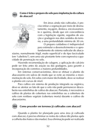 52
103	
Como é feito o preparo do solo para implantação da cultura
do abacaxi?
Em áreas ainda não cultivadas, é pre-
ciso retirar a vegetação por meio de desma-
tamento, roçagem, destoca, encoivaramen-
to e queima, desde que em concordância
com a legislação vigente, seguidos de ara-
ção e gradagem nos dois sentidos do terre-
no, a uma profundidade mínima de 30 cm.
O preparo cuidadoso é indispensável
para estimular o desenvolvimento e o apro-
fundamento do sistema radicular do abaca-
xizeiro, normalmente frágil, muito superficial e do tipo fasciculado
(em “cabeleira”), sem uma raiz pivotante forte com expressiva capa-
cidade de penetração no solo.
Havendo recomendação de calagem, a aplicação de calcário
pode ser feita antes da aração ou das gradagens, para garantir a
incorporação do corretivo a maiores profundidades.
Em sistemas conservacionistas, deve-se efetuar o plantio do
abacaxizeiro em sulcos de modo que se evite ao máximo a movi­
mentação do solo. Em solos com maior declividade, deve-se realizar
o plantio em curvas de nível.
Para cultivo em sistema de produção integrada ou orgânica,
deve-se atentar ao fato de que o solo não pode permanecer desco­
berto nas entrelinhas de cultivo do abacaxi. Portanto, é necessário o
cultivo de plantas de cobertura nas entrelinhas ou a cobertura do
solo com resíduos vegetais (cobertura morta) durante o cultivo do
abacaxizeiro.
104	 Como proceder em terrenos já cultivados com abacaxi?
Quando o plantio for planejado para uma área já cultivada
com abacaxi, é preciso eliminar os restos da cultura (de plantas após
a colheita dos frutos e das mudas). Essa eliminação pode ser realizada
 