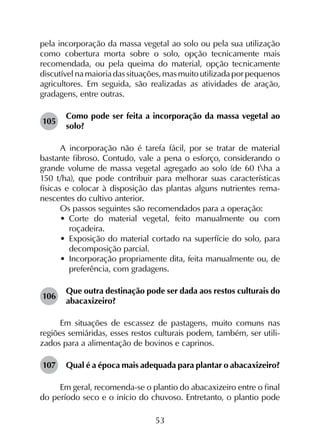 53
pela incorporação da massa vegetal ao solo ou pela sua utilização
como cobertura morta sobre o solo, opção tecnicamente mais
recomendada, ou pela queima do material, opção tecnicamente
discutível na maioria das situações, mas muito utilizada por pequenos
agricultores. Em seguida, são realizadas as atividades de aração,
gradagens, entre outras.
105	
Como pode ser feita a incorporação da massa vegetal ao
solo?
A incorporação não é tarefa fácil, por se tratar de material
bastante fibroso. Contudo, vale a pena o esforço, considerando o
grande volume de massa vegetal agregado ao solo (de 60 tha a
150 t/ha), que pode contribuir para melhorar suas características
físicas e colocar à disposição das plantas alguns nutrientes rema­
nescentes do cultivo anterior.
Os passos seguintes são recomendados para a operação:
•	 Corte do material vegetal, feito manualmente ou com
roçadeira.
•	 Exposição do material cortado na superfície do solo, para
decomposição parcial.
•	 Incorporação propriamente dita, feita manualmente ou, de
preferência, com gradagens.
106	
Que outra destinação pode ser dada aos restos culturais do
abacaxizeiro?
Em situações de escassez de pastagens, muito comuns nas
regiões semiáridas, esses restos culturais podem, também, ser utili­
zados para a alimentação de bovinos e caprinos.
107	 Qual é a época mais adequada para plantar o abacaxizeiro?
Em geral, recomenda-se o plantio do abacaxizeiro entre o final
do período seco e o início do chuvoso. Entretanto, o plantio pode
 