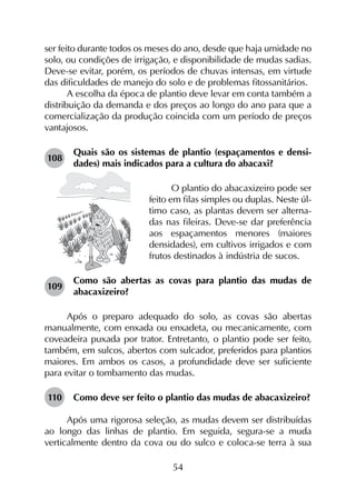 54
ser feito durante todos os meses do ano, desde que haja umidade no
solo, ou condições de irrigação, e disponibilidade de mudas sadias.
Deve-se evitar, porém, os períodos de chuvas intensas, em virtude
das dificuldades de manejo do solo e de problemas fitossanitários.
A escolha da época de plantio deve levar em conta também a
distribuição da demanda e dos preços ao longo do ano para que a
comercialização da produção coincida com um período de preços
vantajosos.
108	
Quais são os sistemas de plantio (espaçamentos e densi­
dades) mais indicados para a cultura do abacaxi?
O plantio do abacaxizeiro pode ser
feito em filas simples ou duplas. Neste úl-
timo caso, as plantas devem ser alterna-
das nas fileiras. Deve-se dar preferência
aos espaçamentos menores (maiores
densidades), em cultivos irrigados e com
frutos destinados à indústria de sucos.
109	
Como são abertas as covas para plantio das mudas de
abacaxizeiro?
Após o preparo adequado do solo, as covas são abertas
manualmente, com enxada ou enxadeta, ou mecanicamente, com
coveadeira puxada por trator. Entretanto, o plantio pode ser feito,
também, em sulcos, abertos com sulcador, preferidos para plantios
maiores. Em ambos os casos, a profundidade deve ser suficiente
para evitar o tombamento das mudas.
110	 Como deve ser feito o plantio das mudas de abacaxizeiro?
Após uma rigorosa seleção, as mudas devem ser distribuídas
ao longo das linhas de plantio. Em seguida, segura-se a muda
verticalmente dentro da cova ou do sulco e coloca-se terra à sua
 