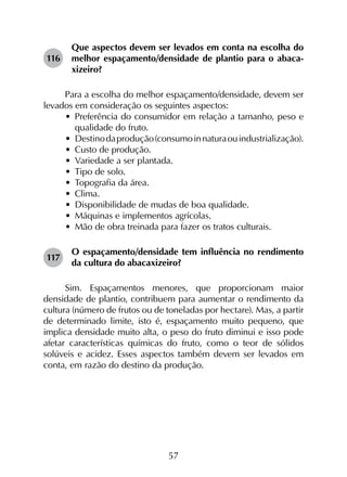 57
116	
Que aspectos devem ser levados em conta na escolha do
melhor espaçamento/densidade de plantio para o abaca­
xizeiro?
Para a escolha do melhor espaçamento/densidade, devem ser
levados em consideração os seguintes aspectos:
•	 Preferência do consumidor em relação a tamanho, peso e
qualidade do fruto.
•	 Destinodaprodução(consumoinnaturaouindustrialização).
•	 Custo de produção.
•	 Variedade a ser plantada.
•	 Tipo de solo.
•	 Topografia da área.
•	 Clima.
•	 Disponibilidade de mudas de boa qualidade.
•	 Máquinas e implementos agrícolas.
•	 Mão de obra treinada para fazer os tratos culturais.
117	
O espaçamento/densidade tem influência no rendimento
da cultura do abacaxizeiro?
Sim. Espaçamentos menores, que proporcionam maior
densidade de plantio, contribuem para aumentar o rendimento da
cultura (número de frutos ou de toneladas por hectare). Mas, a partir
de determinado limite, isto é, espaçamento muito pequeno, que
implica densidade muito alta, o peso do fruto diminui e isso pode
afetar características químicas do fruto, como o teor de sólidos
solúveis e acidez. Esses aspectos também devem ser levados em
conta, em razão do destino da produção.
 