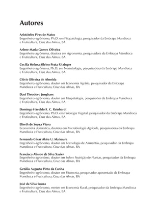 Autores
Aristóteles Pires de Matos
Engenheiro-agrônomo, Ph.D. em Fitopatologia, pesquisador da Embrapa Mandioca
e Fruticultura, Cruz das Almas, BA
Arlene Maria Gomes Oliveira
Engenheira-agrônoma, doutora em Agronomia, pesquisadora da Embrapa Mandioca
e Fruticultura, Cruz das Almas, BA
Cecília Helena Silvino Prata Ritzinger
Engenheira-agrônoma, Ph.D. em Nematologia, pesquisadora da Embrapa Mandioca
e Fruticultura, Cruz das Almas, BA
Clóvis Oliveira de Almeida
Engenheiro-agrônomo, doutor em Economia Agrária, pesquisador da Embrapa
Mandioca e Fruticultura, Cruz das Almas, BA
Davi Theodoro Junghans
Engenheiro-agrônomo, doutor em Fitopatologia, pesquisador da Embrapa Mandioca
e Fruticultura, Cruz das Almas, BA
Domingo Haroldo R. C. Reinhardt
Engenheiro-agrônomo, Ph.D. em Fisiologia Vegetal, pesquisador da Embrapa Mandioca
e Fruticultura, Cruz das Almas, BA
Eliseth de Souza Viana
Economista doméstica, doutora em Microbiologia Agrícola, pesquisadora da Embrapa
Mandioca e Fruticultura, Cruz das Almas, BA
Fernando César Akira U. Matsuura
Engenheiro-agrônomo, doutor em Tecnologia de Alimentos, pesquisador da Embrapa
Mandioca e Fruticultura, Cruz das Almas, BA
Francisco Alisson da Silva Xavier
Engenheiro-agronômo, doutor em Solo e Nutrição de Plantas, pesquisador da Embrapa
Mandioca e Fruticultura, Cruz das Almas, BA
Getúlio Augusto Pinto da Cunha
Engenheiro-agrônomo, doutor em Fitotecnia, pesquisador aposentado da Embrapa
Mandioca e Fruticultura, Cruz das Almas, BA
José da Silva Souza
Engenheiro-agrônomo, mestre em Economia Rural, pesquisador da Embrapa Mandioca
e Fruticultura, Cruz das Almas, BA
 