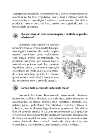 61
corresponde ao período de enraizamento e de crescimento lento do
abacaxizeiro. Na fase reprodutiva, isto é, após a indução floral do
abacaxizeiro, a competição é mínima e praticamente não afeta a
produção nem o peso do fruto. Assim, nesse período, não há
necessidade de capina.
121	
Que métodos são mais indicados para o controle de plantas
infestantes?
O método mais comum é o controle
mecânico manual (com enxada). Em algu-
mas regiões também são usados imple-
mentos mecânicos como cultivadores
com tração animal ou tratorizada. Na
produção integrada, que orienta boas e
sustentáveis práticas agrícolas, usam-se
roçadeiras costais para cortar a vegetação
espontânea de modo que ela seja manti-
da como cobertura do solo. O controle
químico (com herbicidas) é bastante usa-
do, juntamente com o controle cultural.
122	 Como é feito o controle cultural do mato?
Esse controle é feito cobrindo o solo com o uso de coberturas
mortas (ex.: palhadas diversas, casca de arroz, restos triturados de
abacaxizeiros do cultivo anterior, etc.), coberturas artificiais (ex.:
plástico preto – polietileno) e/ou coberturas vivas (ex.: plantas de
cobertura, como algumas leguminosas e gramíneas). Este último
tipo de controle cultural é bastante recomendado para aplicação
em área total antes do plantio das mudas, com posterior incorporação
da biomassa vegetal ao solo. Uma alternativa de cobertura viva
após o plantio do abacaxizeiro é o cultivo de cultura de ciclo curto
e porte baixo nas entrelinhas, por exemplo, arroz e milheto.
 