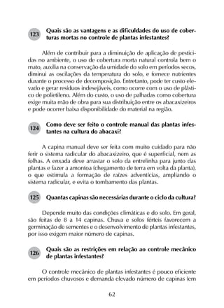 62
123	
Quais são as vantagens e as dificuldades do uso de cober­
turas mortas no controle de plantas infestantes?
Além de contribuir para a diminuição de aplicação de pestici-
das no ambiente, o uso de cobertura morta natural controla bem o
mato, auxilia na conservação da umidade do solo em períodos secos,
diminui as oscilações da temperatura do solo, e fornece nutrientes
durante o processo de decomposição. Entretanto, pode ter custo ele-
vado e gerar resíduos indesejáveis, como ocorre com o uso de plásti-
co de polietileno. Além do custo, o uso de palhadas como cobertura
exige muita mão de obra para sua distribuição entre os abacaxizeiros
e pode ocorrer baixa disponibilidade do material na região.
124	
Como deve ser feito o controle manual das plantas infes­
tantes na cultura do abacaxi?
A capina manual deve ser feita com muito cuidado para não
ferir o sistema radicular do abacaxizeiro, que é superficial, nem as
folhas. A enxada deve arrastar o solo da entrelinha para junto das
plantas e fazer a amontoa (chegamento de terra em volta da planta),
o que estimula a formação de raízes adventícias, ampliando o
sistema radicular, e evita o tombamento das plantas.
125	 Quantas capinas são necessárias durante o ciclo da cultura?
Depende muito das condições climáticas e do solo. Em geral,
são feitas de 8 a 14 capinas. Chuva e solos férteis favorecem a
germinação de sementes e o desenvolvimento de plantas infestantes,
por isso exigem maior número de capinas.
126	
Quais são as restrições em relação ao controle mecânico
de plantas infestantes?
O controle mecânico de plantas infestantes é pouco eficiente
em períodos chuvosos e demanda elevado número de capinas (em
 
