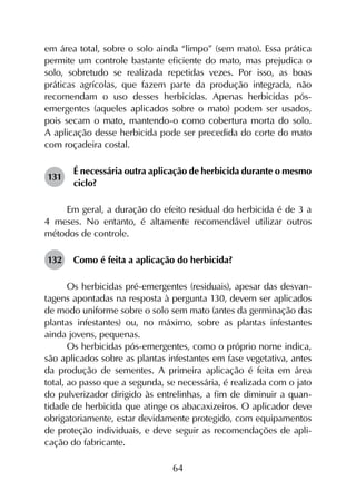 64
em área total, sobre o solo ainda “limpo” (sem mato). Essa prática
permite um controle bastante eficiente do mato, mas prejudica o
solo, sobretudo se realizada repetidas vezes. Por isso, as boas
práticas agrícolas, que fazem parte da produção integrada, não
recomendam o uso desses herbicidas. Apenas herbicidas pós-
emergentes (aqueles aplicados sobre o mato) podem ser usados,
pois secam o mato, mantendo-o como cobertura morta do solo.
A aplicação desse herbicida pode ser precedida do corte do mato
com roçadeira costal.
131	
É necessária outra aplicação de herbicida durante o mesmo
ciclo?
Em geral, a duração do efeito residual do herbicida é de 3 a
4 meses. No entanto, é altamente recomendável utilizar outros
métodos de controle.
132	 Como é feita a aplicação do herbicida?
Os herbicidas pré-emergentes (residuais), apesar das desvan­
tagens apontadas na resposta à pergunta 130, devem ser aplicados
de modo uniforme sobre o solo sem mato (antes da germinação das
plantas infestantes) ou, no máximo, sobre as plantas infestantes
ainda jovens, pequenas.
Os herbicidas pós-emergentes, como o próprio nome indica,
são aplicados sobre as plantas infestantes em fase vegetativa, antes
da produção de sementes. A primeira aplicação é feita em área
total, ao passo que a segunda, se necessária, é realizada com o jato
do pulverizador dirigido às entrelinhas, a fim de diminuir a quan­
tidade de herbicida que atinge os abacaxizeiros. O aplicador deve
obrigatoriamente, estar devidamente protegido, com equipamentos
de proteção individuais, e deve seguir as recomendações de apli­
cação do fabricante.
 
