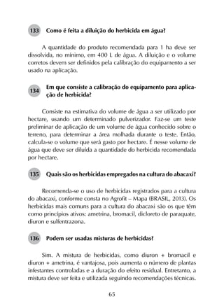 65
133	 Como é feita a diluição do herbicida em água?
A quantidade do produto recomendada para 1 ha deve ser
dissolvida, no mínimo, em 400 L de água. A diluição e o volume
corretos devem ser definidos pela calibração do equipamento a ser
usado na aplicação.
134	
Em que consiste a calibração do equipamento para aplica­
ção de herbicida?
Consiste na estimativa do volume de água a ser utilizado por
hectare, usando um determinado pulverizador. Faz-se um teste
preliminar de aplicação de um volume de água conhecido sobre o
terreno, para determinar a área molhada durante o teste. Então,
calcula-se o volume que será gasto por hectare. É nesse volume de
água que deve ser diluída a quantidade do herbicida recomendada
por hectare.
135	 Quais são os herbicidas empregados na cultura do abacaxi?
Recomenda-se o uso de herbicidas registrados para a cultura
do abacaxi, conforme consta no Agrofit – Mapa (BRASIL, 2013). Os
herbicidas mais comuns para a cultura do abacaxi são os que têm
como princípios ativos: ametrina, bromacil, dicloreto de paraquate,
diuron e sulfentrazona.
136	 Podem ser usadas misturas de herbicidas?
Sim. A mistura de herbicidas, como diuron + bromacil e
diuron + ametrina, é vantajosa, pois aumenta o número de plantas
infestantes controladas e a duração do efeito residual. Entretanto, a
mistura deve ser feita e utilizada seguindo recomendações técnicas.
 