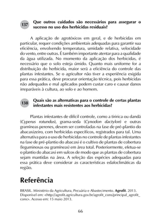 66
137	
Que outros cuidados são necessários para assegurar o
sucesso no uso dos herbicidas residuais?
A aplicação de agrotóxicos em geral, e de herbicidas em
particular, requer condições ambientais adequadas para garantir sua
eficiência, envolvendo temperatura, umidade relativa, velocidade
do vento, entre outras. É também importante atentar para a qualidade
da água utilizada. No momento da aplicação dos herbicidas, é
necessário que o solo esteja úmido. Quanto mais uniforme for a
distribuição do herbicida, maior será a eficiência do controle das
plantas infestantes. Se o agricultor não tiver a experiência exigida
para essa prática, deve procurar orientação técnica, pois herbicidas
não adequados e mal aplicados podem custar caro e causar danos
irreparáveis à cultura, ao solo e ao homem.
138	
Quais são as alternativas para o controle de certas plantas
infestantes mais resistentes aos herbicidas?
Plantas infestantes de difícil controle, como a tiririca ou dandá
(Cyperus rotundus), grama-seda (Cynodon dactylon) e outras
gramíneas perenes, devem ser controladas na fase de pré-plantio do
abacaxizeiro, com herbicidas específicos, registrados para tal. Uma
alternativa para o uso de herbicidas no controle de plantas infestantes
na fase de pré-plantio do abacaxi é o cultivo de plantas de cobertura
(leguminosas ou gramíneas) em área total. Posteriormente, efetua-se
o plantio do abacaxi em sulcos de modo que as plantas de cobertura
sejam mantidas na área. A seleção das espécies adequadas para
essa prática deve considerar as características edafoclimáticas da
região.
Referência
BRASIL. Ministério da Agricultura, Pecuária e Abastecimento. Agrofit. 2013.
Disponível em: <http://agrofit.agricultura.gov.br/agrofit_cons/principal_agrofit_
cons>. Acesso em: 15 maio 2013.
 