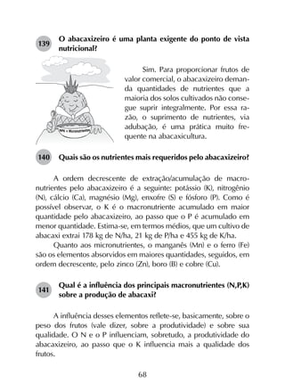 68
139	
O abacaxizeiro é uma planta exigente do ponto de vista
nutricional?
Sim. Para proporcionar frutos de
valor comercial, o abacaxizeiro deman-
da quantidades de nutrientes que a
maioria dos solos cultivados não conse-
gue suprir integralmente. Por essa ra-
zão, o suprimento de nutrientes, via
adubação, é uma prática muito fre-
quente na abacaxicultura.
140	 Quais são os nutrientes mais requeridos pelo abacaxizeiro?
A ordem decrescente de extração/acumulação de macro­
nutrientes pelo abacaxizeiro é a seguinte: potássio (K), nitrogênio
(N), cálcio (Ca), magnésio (Mg), enxofre (S) e fósforo (P). Como é
possível observar, o K é o macronutriente acumulado em maior
quantidade pelo abacaxizeiro, ao passo que o P é acumulado em
menor quantidade. Estima-se, em termos médios, que um cultivo de
abacaxi extrai 178 kg de N/ha, 21 kg de P/ha e 455 kg de K/ha.
Quanto aos micronutrientes, o manganês (Mn) e o ferro (Fe)
são os elementos absorvidos em maiores quantidades, seguidos, em
ordem decrescente, pelo zinco (Zn), boro (B) e cobre (Cu).
141	
Qual é a influência dos principais macronutrientes (N,P,K)
sobre a produção de abacaxi?
A influência desses elementos reflete-se, basicamente, sobre o
peso dos frutos (vale dizer, sobre a produtividade) e sobre sua
qualidade. O N e o P influenciam, sobretudo, a produtividade do
abacaxizeiro, ao passo que o K influencia mais a qualidade dos
frutos.
 
