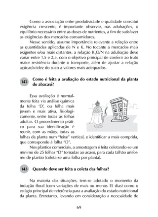 69
Como a associação entre produtividade e qualidade constitui
exigência crescente, é importante observar, nas adubações, o
equilíbrio necessário entre as doses de nutrientes, a fim de satisfazer
as exigências dos mercados consumidores.
Nesse sentido, assume importância relevante a relação entre
as quantidades aplicadas de N e K. No tocante a mercados mais
exigentes e/ou mais distantes, a relação K2
O/N na adubação deve
variar entre 1,5 e 2,5, com o objetivo principal de conferir ao fruto
maior resistência durante o transporte, além de ajustar a relação
açúcar/acidez do suco a valores mais adequados.
142	
Como é feita a avaliação do estado nutricional da planta
do abacaxi?
Essa avaliação é normal­
mente feita via análise química
da folha ‘D’, ou folha mais
jovem e mais ativa, fisiologi­
camente, entre todas as folhas
adultas. O procedimento práti­
co para sua identificação é
reunir, com as mãos, todas as
folhas da planta num “feixe” vertical, e identificar a mais comprida,
que corresponde à folha “D”.
Nos plantios comerciais, a amostragem é feita coletando-se um
mínimo de 25 folhas “D” tomadas ao acaso, para cada talhão unifor-
me de plantio (coleta-se uma folha por planta).
143	 Quando deve ser feita a coleta das folhas?
Na maioria das situações, tem-se adotado o momento da
indução floral (com variações de mais ou menos 15 dias) como o
estágio principal de referência para a avaliação do estado nutricional
da planta. Entretanto, levando em consideração a necessidade de
 