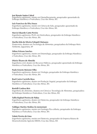 José Renato Santos Cabral
Engenheiro-agrônomo, mestre em Fitomelhoramento, pesquisador aposentado da
Embrapa Mandioca e Fruticultura, Cruz das Almas, BA
Luiz Francisco da Silva Souza
Engenheiro-agrônomo, mestre em Ciência do Solo, pesquisador aposentado da
Embrapa Mandioca e Fruticultura, Cruz das Almas, BA
Marcio Eduardo Canto Pereira
Engenheiro-agrônomo, Ph.D. em Horticultura, pesquisador da Embrapa Mandioca
e Fruticultura, Cruz das Almas, BA
Marília Iêda da Silveira Folegatti Matsuura
Zootecnista, doutora em Tecnologia de Alimentos, pesquisadora da Embrapa Meio
Ambiente, Jaguariúna, SP
Nilton Fritzons Sanches
Engenheiro-agrônomo, mestre em Entomologia, pesquisador da Embrapa Mandioca
e Fruticultura, Cruz das Almas, BA
Otávio Álvares de Almeida
Engenheiro-civil, doutor em Recursos Hídricos, pesquisador aposentado da Embrapa
Mandioca e Fruticultura, Cruz das Almas, BA
Paulo Ernesto Meissner Filho
Engenheiro-agrônomo, doutor em Virologia, pesquisador da Embrapa Mandioca
e Fruticultura, Cruz das Almas, BA
Raul Castro Carriello Rosa
Engenheiro-agrônomo, doutor em Produção Vegetal, pesquisador da Embrapa
Mandioca e Fruticultura, Cruz das Almas, BA
Ronielli Cardoso Reis
Engenheira de alimentos, doutora em Ciência e Tecnologia de Alimentos, pesquisadora
da Embrapa Mandioca e Fruticultura, Cruz das Almas, BA
Tullio Raphael Pereira de Pádua
Engenheiro-agrônomo, doutor em Fitotecnia, pesquisador da Embrapa Mandioca
e Fruticultura, Cruz das Almas, BA
Valdique Martins Medina (in memoriam)
Engenheiro-agrônomo, mestre em Fisiologia Pós-colheita, pesquisador da Embrapa
Mandioca e Fruticultura, Cruz das Almas, BA
Valmir Pereira de Lima
Engenheiro-agrônomo, mestre em Fitotecnia, pesquisador da Empresa Baiana de
Desenvolvimento Agrícola (EBDA), Cruz das Almas, BA
 