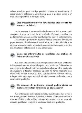 70
adotar medidas para corrigir possíveis carências nutricionais, é
recomendável antecipar a amostragem para o período entre o 6º
mês após o plantio e a indução floral.
144	
Que procedimentos devem ser adotados após a coleta das
amostras de folhas?
Após a coleta, é recomendável submeter as folhas a uma pré-
secagem, à sombra e em local ventilado. Pode-se cortá-las em
pedaços menores para facilitar a embalagem e o envio ao laboratório.
As amostras podem ser acondicionadas em sacos limpos, de
papel comum, devidamente identificados. A correta identificação
de cada amostra é muito importante para o relacionamento posterior
dos resultados obtidos com a área amostrada.
145	
Como são interpretados os resultados das análises de
folhas do abacaxizeiro?
Os resultados analíticos são interpretados com base em teores
foliares considerados adequados para cada nutriente. Cabe destacar
que existem tabelas de interpretação baseadas na folha inteira do
abacaxizeiro e tabelas baseadas apenas no terço mediano não
clorofilado (de cor branca) da zona basal da folha. Por esse motivo,
é importante saber que material foi efetivamente analisado, para a
correta interpretação.
146	
Os sintomas de deficiência mineral podem ajudar na
avaliação do estado nutricional do abacaxizeiro?
Os sintomas de deficiência mineral, manifestados nas folhas e
nos frutos, podem fornecer subsídios valiosos. Contudo não têm a
mesma eficiência da análise química da planta, por se tratar de
recurso qualitativo e sujeito a muitos erros de interpretação.
 