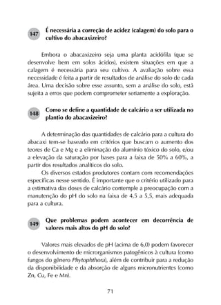 71
147	
É necessária a correção de acidez (calagem) do solo para o
cultivo do abacaxizeiro?
Embora o abacaxizeiro seja uma planta acidófila (que se
desenvolve bem em solos ácidos), existem situações em que a
calagem é necessária para seu cultivo. A avaliação sobre essa
necessidade é feita a partir de resultados de análise do solo de cada
área. Uma decisão sobre esse assunto, sem a análise do solo, está
sujeita a erros que podem comprometer seriamente a exploração.
148	
Como se define a quantidade de calcário a ser utilizada no
plantio do abacaxizeiro?
A determinação das quantidades de calcário para a cultura do
abacaxi tem-se baseado em critérios que buscam o aumento dos
teores de Ca e Mg e a eliminação do alumínio tóxico do solo, e/ou
a elevação da saturação por bases para a faixa de 50% a 60%, a
partir dos resultados analíticos do solo.
Os diversos estados produtores contam com recomendações
específicas nesse sentido. É importante que o critério utilizado para
a estimativa das doses de calcário contemple a preocupação com a
manutenção do pH do solo na faixa de 4,5 a 5,5, mais adequada
para a cultura.
149	
Que problemas podem acontecer em decorrência de
valores mais altos do pH do solo?
Valores mais elevados de pH (acima de 6,0) podem favorecer
o desenvolvimento de microrganismos patogênicos à cultura (como
fungos do gênero Phytophthora), além de contribuir para a redução
da disponibilidade e da absorção de alguns micronutrientes (como
Zn, Cu, Fe e Mn).
 