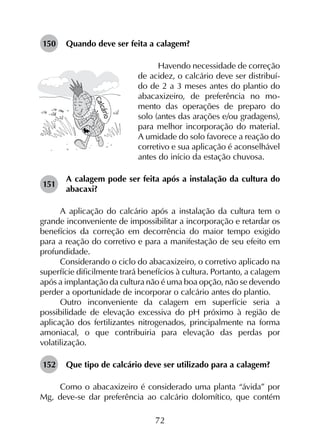 72
150	 Quando deve ser feita a calagem?
Havendo necessidade de correção
de acidez, o calcário deve ser distribuí-
do de 2 a 3 meses antes do plantio do
abacaxizeiro, de preferência no mo-
mento das operações de preparo do
solo (antes das arações e/ou gradagens),
para melhor incorporação do material.
A umidade do solo favorece a reação do
corretivo e sua aplicação é aconselhável
antes do início da estação chuvosa.
151	
A calagem pode ser feita após a instalação da cultura do
abacaxi?
A aplicação do calcário após a instalação da cultura tem o
grande inconveniente de impossibilitar a incorporação e retardar os
benefícios da correção em decorrência do maior tempo exigido
para a reação do corretivo e para a manifestação de seu efeito em
profundidade.
Considerando o ciclo do abacaxizeiro, o corretivo aplicado na
superfície dificilmente trará benefícios à cultura. Portanto, a calagem
após a implantação da cultura não é uma boa opção, não se devendo
perder a oportunidade de incorporar o calcário antes do plantio.
Outro inconveniente da calagem em superfície seria a
possibilidade de elevação excessiva do pH próximo à região de
aplicação dos fertilizantes nitrogenados, principalmente na forma
amoniacal, o que contribuiria para elevação das perdas por
volatilização.
152	 Que tipo de calcário deve ser utilizado para a calagem?
Como o abacaxizeiro é considerado uma planta “ávida” por
Mg, deve-se dar preferência ao calcário dolomítico, que contém
 