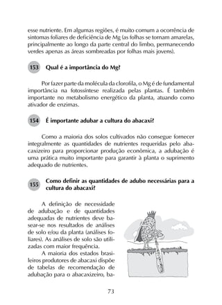 73
esse nutriente. Em algumas regiões, é muito comum a ocorrência de
sintomas foliares de deficiência de Mg (as folhas se tornam amarelas,
principalmente ao longo da parte central do limbo, permanecendo
verdes apenas as áreas sombreadas por folhas mais jovens).
153	 Qual é a importância do Mg?
Por fazer parte da molécula da clorofila, o Mg é de fundamental
importância na fotossíntese realizada pelas plantas. É também
importante no metabolismo energético da planta, atuando como
ativador de enzimas.
154	 É importante adubar a cultura do abacaxi?
Como a maioria dos solos cultivados não consegue fornecer
integralmente as quantidades de nutrientes requeridas pelo aba­
caxizeiro para proporcionar produção econômica, a adubação é
uma prática muito importante para garantir à planta o suprimento
adequado de nutrientes.
155	
Como definir as quantidades de adubo necessárias para a
cultura do abacaxi?
A definição de necessidade
de adubação e de quantidades
adequadas de nutrientes deve ba-
sear-se nos resultados de análises
de solo e/ou da planta (análises fo-
liares). As análises de solo são utili-
zadas com maior frequência.
A maioria dos estados brasi-
leiros produtores de abacaxi dispõe
de tabelas de recomendação de
adubação para o abacaxizeiro, ba-
 