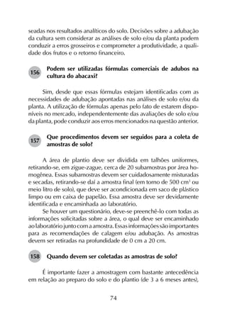 74
seadas nos resultados analíticos do solo. Decisões sobre a adubação
da cultura sem considerar as análises de solo e/ou da planta podem
conduzir a erros grosseiros e comprometer a produtividade, a quali-
dade dos frutos e o retorno financeiro.
156	
Podem ser utilizadas fórmulas comerciais de adubos na
cultura do abacaxi?
Sim, desde que essas fórmulas estejam identificadas com as
necessidades de adubação apontadas nas análises de solo e/ou da
planta. A utilização de fórmulas apenas pelo fato de estarem dispo­
níveis no mercado, independentemente das avaliações de solo e/ou
da planta, pode conduzir aos erros mencionados na questão anterior.
157	
Que procedimentos devem ser seguidos para a coleta de
amostras de solo?
A área de plantio deve ser dividida em talhões uniformes,
retirando-se, em zigue-zague, cerca de 20 subamostras por área ho­
mogênea. Essas subamostras devem ser cuidadosamente misturadas
e secadas, retirando-se daí a amostra final (em torno de 500 cm3
ou
meio litro de solo), que deve ser acondicionada em saco de plástico
limpo ou em caixa de papelão. Essa amostra deve ser devidamente
identificada e encaminhada ao laboratório.
Se houver um questionário, deve-se preenchê-lo com todas as
informações solicitadas sobre a área, o qual deve ser encaminhado
aolaboratóriojuntocomaamostra.Essasinformaçõessãoimportantes
para as recomendações de calagem e/ou adubação. As amostras
devem ser retiradas na profundidade de 0 cm a 20 cm.
158	 Quando devem ser coletadas as amostras de solo?
É importante fazer a amostragem com bastante antecedência
em relação ao preparo do solo e do plantio (de 3 a 6 meses antes),
 