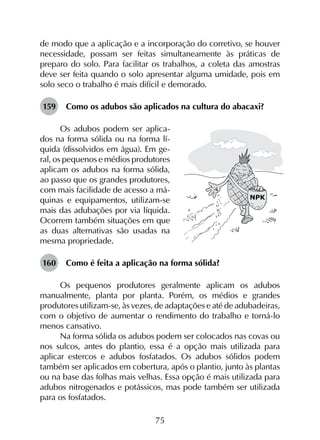 75
de modo que a aplicação e a incorporação do corretivo, se houver
necessidade, possam ser feitas simultaneamente às práticas de
preparo do solo. Para facilitar os trabalhos, a coleta das amostras
deve ser feita quando o solo apresentar alguma umidade, pois em
solo seco o trabalho é mais difícil e demorado.
159	 Como os adubos são aplicados na cultura do abacaxi?
Os adubos podem ser aplica-
dos na forma sólida ou na forma lí-
quida (dissolvidos em água). Em ge-
ral, os pequenos e médios produtores
aplicam os adubos na forma sólida,
ao passo que os grandes produtores,
com mais facilidade de acesso a má-
quinas e equipamentos, utilizam-se
mais das adubações por via líquida.
Ocorrem também situações em que
as duas alternativas são usadas na
mesma propriedade.
160	 Como é feita a aplicação na forma sólida?
Os pequenos produtores geralmente aplicam os adubos
manualmente, planta por planta. Porém, os médios e grandes
produtores utilizam-se, às vezes, de adaptações e até de adubadeiras,
com o objetivo de aumentar o rendimento do trabalho e torná-lo
menos cansativo.
Na forma sólida os adubos podem ser colocados nas covas ou
nos sulcos, antes do plantio, essa é a opção mais utilizada para
aplicar estercos e adubos fosfatados. Os adubos sólidos podem
também ser aplicados em cobertura, após o plantio, junto às plantas
ou na base das folhas mais velhas. Essa opção é mais utilizada para
adubos nitrogenados e potássicos, mas pode também ser utilizada
para os fosfatados.
 