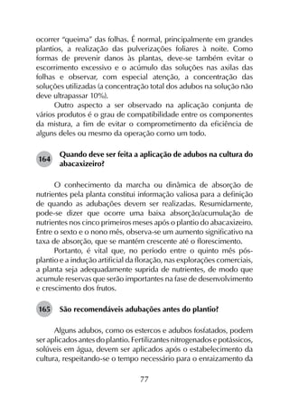 77
ocorrer “queima” das folhas. É normal, principalmente em grandes
plantios, a realização das pulverizações foliares à noite. Como
formas de prevenir danos às plantas, deve-se também evitar o
escorrimento excessivo e o acúmulo das soluções nas axilas das
folhas e observar, com especial atenção, a concentração das
soluções utilizadas (a concentração total dos adubos na solução não
deve ultrapassar 10%).
Outro aspecto a ser observado na aplicação conjunta de
vários produtos é o grau de compatibilidade entre os componentes
da mistura, a fim de evitar o comprometimento da eficiência de
alguns deles ou mesmo da operação como um todo.
164	
Quando deve ser feita a aplicação de adubos na cultura do
abacaxizeiro?
O conhecimento da marcha ou dinâmica de absorção de
nutrientes pela planta constitui informação valiosa para a definição
de quando as adubações devem ser realizadas. Resumidamente,
pode-se dizer que ocorre uma baixa absorção/acumulação de
nutrientes nos cinco primeiros meses após o plantio do abacaxizeiro.
Entre o sexto e o nono mês, observa-se um aumento significativo na
taxa de absorção, que se mantém crescente até o florescimento.
Portanto, é vital que, no período entre o quinto mês pós-
plantio e a indução artificial da floração, nas explorações comerciais,
a planta seja adequadamente suprida de nutrientes, de modo que
acumule reservas que serão importantes na fase de desenvolvimento
e crescimento dos frutos.
165	 São recomendáveis adubações antes do plantio?
Alguns adubos, como os estercos e adubos fosfatados, podem
ser aplicados antes do plantio. Fertilizantes nitrogenados e potássicos,
solúveis em água, devem ser aplicados após o estabelecimento da
cultura, respeitando-se o tempo necessário para o enraizamento da
 
