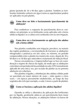 78
planta (período de 30 a 90 dias após o plantio). Também os ferti­
lizantes fosfatados solúveis em água (como os superfosfatos) podem
ser aplicados no pós-plantio.
166	
Como deve ser feito o fracionamento (parcelamento) da
adubação?
Para estabelecer o esquema de parcelamento deve-se con­
siderar, em princípio, se os fertilizantes serão aplicados sob a forma
sólida ou líquida e se a cultura será conduzida com ou sem irrigação.
167	
Como deve ser o fracionamento na aplicação dos adubos
sob a forma sólida?
Nos plantios conduzidos sem irrigação, prevalece, na maioria
das regiões produtoras, a recomendação de fracionar as adubações
nitrogenadas e potássicas em três vezes, no máximo, no período
compreendido entre o plantio (na maioria das vezes, depois de 30 a
60 dias) e os 30 dias que antecedem o tratamento de indução floral.
Nessas circunstâncias, é imprescindível que se leve em consi­
deração o regime de chuvas da região, de modo que as adubações
coincidamcomperíodosdeboaumidadenosolo.O Pénormalmente
aplicado de uma única vez, por ocasião do plantio ou na primeira
adubação em cobertura.
Nos plantios irrigados, a distribuição dos adubos sólidos pode
ser parcelada em maior número de vezes – entre quatro e cinco
vezes – em épocas previamente estabelecidas, ao longo da fase
vegetativa do ciclo (por exemplo, a cada 2 meses a partir do plantio).
168	 Como se fraciona a aplicação dos adubos líquidos?
Quando se utiliza a alternativa da aplicação dos fertilizantes
por via líquida, geralmente adota-se um parcelamento bem maior
da adubação. Nessas situações, as adubações foliares via barras de
 