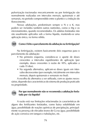 79
pulverização tracionadas mecanicamente ou por fertirrigação são
normalmente realizadas em intervalos mensais, quinzenais e até
semanais, no período compreendido entre o plantio e a indução do
florescimento.
Nessas adubações, predominam sempre o N e o K, mas
podem ser incluídos também outros nutrientes, como o Mg e os
micronutrientes, quando recomendados. Os adubos fosfatados não
são usualmente aplicados sob a forma líquida, mantendo-se uma
aplicação única, na forma sólida.
169	 Como é feito o parcelamento da adubação na fertirrigação?
Na fertirrigação, existem basicamente dois esquemas para o
parcelamento da adubação:
•	 No primeiro esquema, considera-se o aporte de doses
crescentes a intervalos equidistantes de aplicação (por
exemplo, doses crescentes à razão de 10%, aplicadas a
cada 15 dias).
•	 Na segunda alternativa, aplicam-se doses iguais em inter­
valos decrescentes (por exemplo, inicialmente em intervalos
mensais, depois quinzenais e semanais no final).
A escolha da alternativa a ser utilizada, com os ajustes neces­
sários, depende das características do sistema de produção praticado
na propriedade.
170	
Por que normalmente não se recomenda a adubação fosfa­
tada por via líquida?
A razão está nas limitações relacionadas às características de
alguns dos fertilizantes fosfatados, como baixa solubilidade em
água, possibilidade de reações químicas de precipitação, principal­
mente na presença de elevados teores de Ca na água, possibilidade
de ação corrosiva em tanques e tubulações, etc.
 