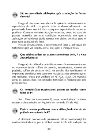 80
171	
São recomendáveis adubações após a indução do flores­
cimento?
Em geral, não se recomendam aplicações de nutrientes na fase
reprodutiva do ciclo da planta (após o desencadeamento do
processo de florescimento), dada a pequena expectativa de respostas
positivas. Contudo, existem situações especiais, como no caso de
plantas induzidas em más condições nutricionais, em que a
aplicação de nutrientes pode resultar em efeitos positivos para o
peso e/ou qualidade do fruto.
Nessas circunstâncias, é recomendável fazer a aplicação de
fertilizantes por via líquida, até 60 dias após a indução floral.
172	
Que adubos podem ser usados como fontes de N, P e K na
abacaxicultura?
Em geral, são utilizados os fertilizantes usualmente encontrados
no comércio (ureia, sulfato de amônio, superfosfatos, cloreto de
potássio, sulfato de potássio, etc.). Na escolha dos fertilizantes, é
importante considerar seu custo em relação às suas concentrações
em nutrientes (custo por unidade de N, P2
O5
, K2
O). De maneira
geral, os adubos mais concentrados fornecem o nutriente por um
preço menor.
173	
Os termofosfatos magnesianos podem ser usados como
fonte de P?
Sim. Além de fornecerem P, esses termofosfatos também
suprem o abacaxizeiro em Mg (têm em torno de 9% de Mg).
174	
Podem ocorrer problemas com a utilização do cloreto de
potássio como fonte de K?
A utilização do cloreto de potássio na cultura do abacaxi já foi
muito contraindicada, por se atribuir a esse fertilizante redução no
 