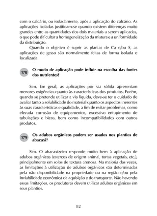 82
com o calcário, ou isoladamente, após a aplicação do calcário. As
aplicações isoladas justificam-se quando existem diferenças muito
grandes entre as quantidades dos dois materiais a serem aplicadas,
o que pode dificultar a homogeneização da mistura e a uniformidade
da distribuição.
Quando o objetivo é suprir as plantas de Ca e/ou S, as
aplicações de gesso são normalmente feitas de forma isolada e
localizada.
178	
O modo de aplicação pode influir na escolha das fontes
dos nutrientes?
Sim. Em geral, as aplicações por via sólida apresentam
menores exigências quanto às características dos produtos. Porém,
quando se pretende utilizar a via líquida, deve-se ter o cuidado de
avaliar tanto a solubilidade do material quanto os aspectos inerentes
às suas características e qualidade, a fim de evitar problemas, como
elevada corrosão de equipamentos, excessivo entupimento de
tubulações e bicos, bem como incompatibilidades com outros
produtos.
179	
Os adubos orgânicos podem ser usados nos plantios de
abacaxi?
Sim. O abacaxizeiro responde muito bem à aplicação de
adubos orgânicos (estercos de origem animal, tortas vegetais, etc.),
principalmente em solos de textura arenosa. Na maioria das vezes,
as limitações à utilização de adubos orgânicos são determinadas
pela não disponibilidade na propriedade ou na região e/ou pela
inviabilidade econômica da aquisição e do transporte. Não havendo
essas limitações, os produtores devem utilizar adubos orgânicos em
seus plantios.
 