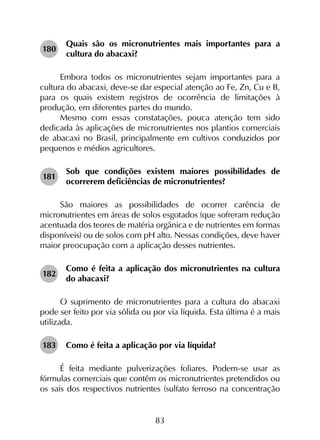 83
180	
Quais são os micronutrientes mais importantes para a
cultura do abacaxi?
Embora todos os micronutrientes sejam importantes para a
cultura do abacaxi, deve-se dar especial atenção ao Fe, Zn, Cu e B,
para os quais existem registros de ocorrência de limitações à
produção, em diferentes partes do mundo.
Mesmo com essas constatações, pouca atenção tem sido
dedicada às aplicações de micronutrientes nos plantios comerciais
de abacaxi no Brasil, principalmente em cultivos conduzidos por
pequenos e médios agricultores.
181	
Sob que condições existem maiores possibilidades de
ocorrerem deficiências de micronutrientes?
São maiores as possibilidades de ocorrer carência de
micronutrientes em áreas de solos esgotados (que sofreram redução
acentuada dos teores de matéria orgânica e de nutrientes em formas
disponíveis) ou de solos com pH alto. Nessas condições, deve haver
maior preocupação com a aplicação desses nutrientes.
182	
Como é feita a aplicação dos micronutrientes na cultura
do abacaxi?
O suprimento de micronutrientes para a cultura do abacaxi
pode ser feito por via sólida ou por via líquida. Esta última é a mais
utilizada.
183	 Como é feita a aplicação por via líquida?
É feita mediante pulverizações foliares. Podem-se usar as
fórmulas comerciais que contêm os micronutrientes pretendidos ou
os sais dos respectivos nutrientes (sulfato ferroso na concentração
 