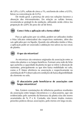 84
de 1,0% a 3,0%, sulfato de zinco a 1%, oxicloreto de cobre a 0,15%,
bórax na concentração de 0,3%).
De modo geral, a presença de ureia nas soluções favorece a
absorção dos micronutrientes. Em relação ao sulfato ferroso,
recomenda-se protegê-lo da oxidação, utilizando ácido cítrico (na
proporção de ±20% do peso do sal de ferro).
184	 Como é feita a aplicação sob a forma sólida?
Para as aplicações por via sólida, podem ser utilizados óxidos
e fritas (silicatos sinterizados) dos respectivos nutrientes, além dos
sais aplicados por via líquida. Quando são utilizados óxidos e fritas,
a aplicação pode ser associada à adubação nos sulcos ou nas covas
de plantio.
185	 O que são micorrizas?
As micorrizas são estruturas originadas da associação entre as
raízes das plantas e os fungos benéficos. Formam uma rede de hifas
que aumenta a capacidade da planta no que se refere à absorção de
nutrientes, principalmente os que têm baixa mobilidade no solo,
como o P. Maior eficiência na associação e respectivamente na
assimilação de P é observada em condições de baixa disponibilidade
do elemento no solo.
186	
O abacaxizeiro pode beneficiar-se de associações com
fungos micorrízicos?
Sim. Existem constatações de influências positivas resultantes
da associação entre fungos micorrízicos e o abacaxizeiro, que são
evidenciadas pelo aumento da biomassa da planta e/ou dos teores
acumulados de N, P e K. Contudo, não foram tirados maiores
proveitos práticos dessas associações, pelo menos em larga escala.
 