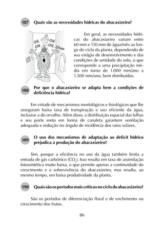 86
187	 Quais são as necessidades hídricas do abacaxizeiro?
Em geral, as necessidades hídri-
cas do abacaxizeiro variam entre
60 mm e 150 mm de água/mês ao lon-
go do ciclo da planta, dependendo de
seu estágio de desenvolvimento e das
condições de umidade do solo, o que
corresponde a uma precipitação mé-
dia em torno de 1.000 mm/ano a
1.500 mm/ano, bem distribuídos.
188	
Por que o abacaxizeiro se adapta bem a condições de
deficiência hídrica?
Em virtude de mecanismos morfológicos e fisiológicos que lhe
asseguram baixa taxa de transpiração e uso eficiente da água,
inclusive a do orvalho. Além disso, a distribuição espacial das folhas
e seu porte ereto em forma de canaleta garantem ventilação
adequada e redução no ângulo de incidência dos raios solares.
189	
O uso dos mecanismos de adaptação ao deficit hídrico
prejudica a produção do abacaxizeiro?
Sim, porque a eficiência no uso da água também limita a
entrada de gás carbônico (CO2
). Isso resulta em taxa de assimilação
fotossintética muito baixa, o que permite apenas a continuidade do
crescimento e a sobrevivência do abacaxizeiro, mas resulta, ao
mesmo tempo, em baixa produtividade da planta.
190	 Quaissãoosperíodosmaiscríticosnociclodoabacaxizeiro?
São os períodos de diferenciação floral e de enchimento ou
crescimento dos frutos.
 