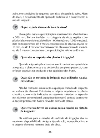 88
zeiro, em condições de sequeiro, sem risco de perda da safra. Além
do mais, o deslocamento da época de colheita só é possível com o
uso de irrigação.
195	 O que se pode chamar de área de risco?
São regiões onde as precipitações anuais médias são inferiores
a 500 mm. Entram também na categoria de risco, regiões com
pluviosidade considerada ideal (de 1.000 mm/ano a 1.500 mm/ano),
mas com ocorrência de 3 meses consecutivos de chuvas abaixo de
15 mm, ou de 4 meses consecutivos com chuvas abaixo de 25 mm,
ou de 5 meses consecutivos com precipitação inferior a 40 mm.
196	 Quais são as respostas das plantas à irrigação?
Quando a água é aplicada no momento certo e em quantidade
adequada, a planta cresce e se desenvolve em pleno potencial, com
reflexos positivos na produção e na qualidade dos frutos.
197	
Quais são os métodos de irrigação mais utilizados na aba­
caxicultura?
Não há restrições em relação a qualquer método de irrigação
na cultura do abacaxi. Entretanto, a própria arquitetura da planta
classifica como mais indicados os seguintes métodos: a aspersão
nos sistemas convencional, autopropelido e pivô central; ou mesmo
a microaspersão com hastes elevadas acima da planta.
198	
Que critérios devem ser usados para a escolha do método
de irrigação?
Os critérios para a escolha do método de irrigação são os
seguintes: disponibilidade de água, tipo de solo, topografia, clima e
o próprio elemento humano (mão de obra).
 