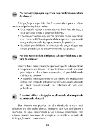 89
199	
Por que a irrigação por superfície não é utilizada na cultura
do abacaxi?
A irrigação por superfície não é recomendada para a cultura
do abacaxi pelas seguintes razões:
•	 Esse método requer a sistematização bem feita da área, e
essa operação onera o empreendimento.
•	 O abacaxizeiro tem um sistema radicular muito superficial,
com cerca de 0,20 m de profundidade apenas, o que resulta
em grande perda de água por percolação profunda.
•	 Razoável possibilidade de formação de poças d’água que
seriam prejudiciais ao desenvolvimento das plantas.
200	
Por que não se utiliza a irrigação subsuperficial para a cul­
tura do abacaxi?
Existem, hoje, duas conotações para a irrigação subsuperficial:
•	 Na primeira, confina-se o lençol freático elevando seu nível
para irrigar a cultura. Nessa alternativa, há possibilidade de
salinização do solo.
•	 A segunda conotação refere-se ao sistema de irrigação por
gotejo com linhas de gotejadores enterradas, muito utilizado
no Havaí, complementado por cobertura do solo com
polietileno.
201	
É possível utilizar a irrigação localizada de alta frequência
na cultura do abacaxi?
Sim. Mesmo em plantios de alta densidade e com total
cobertura do solo pelas plantas, situações que não configuram a
economia de água preconizada pelos sistemas localizados, esse
sistema permite economia de energia e possibilita a inclusão da
fertirrigação como trato cultural.
 