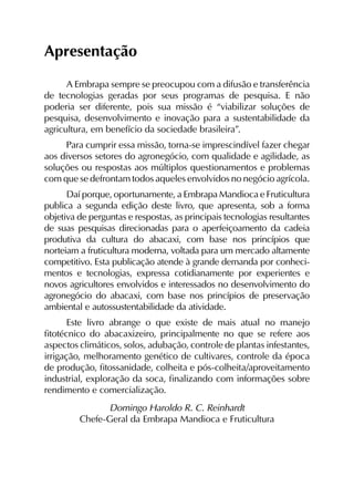 Apresentação
A Embrapa sempre se preocupou com a difusão e transferência
de tecnologias geradas por seus programas de pesquisa. E não
poderia ser diferente, pois sua missão é “viabilizar soluções de
pesquisa, desenvolvimento e inovação para a sustentabilidade da
agricultura, em benefício da sociedade brasileira”.
Para cumprir essa missão, torna-se imprescindível fazer chegar
aos diversos setores do agronegócio, com qualidade e agili­dade, as
soluções ou respostas aos múltiplos questionamentos e problemas
com que se defrontam todos aqueles envolvidos no negócio agrícola.
Daí porque, oportunamente, a Embrapa Mandioca e Fruticultura
publica a segunda edição deste livro, que apresenta, sob a forma
objetiva de perguntas e respostas, as principais tecnologias resultantes
de suas pesquisas direcionadas para o aperfeiçoamento da cadeia
produtiva da cultura do abacaxi, com base nos princípios que
norteiam a fruticultura moderna, voltada para um mercado altamente
competitivo. Esta publicação atende à grande demanda por conheci­
mentos e tecnologias, expressa cotidianamente por experientes e
novos agricultores envolvidos e interessados no desenvolvimento do
agronegócio do abacaxi, com base nos princípios de preservação
ambiental e autossustentabilidade da atividade.
Este livro abrange o que existe de mais atual no manejo
fitotécnico do abacaxizeiro, principalmente no que se refere aos
aspectos climáticos, solos, adubação, controle de plantas infestantes,
irrigação, melhoramento genético de cultivares, controle da época
de produção, fitossanidade, colheita e pós-colheita/aproveitamento
industrial, exploração da soca, finalizando com informações sobre
rendimento e comercialização.
Domingo Haroldo R. C. Reinhardt
Chefe-Geral da Embrapa Mandioca e Fruticultura
 