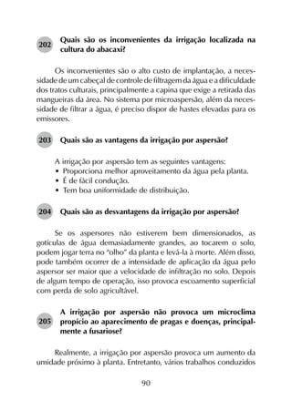 90
202	
Quais são os inconvenientes da irrigação localizada na
cultura do abacaxi?
Os inconvenientes são o alto custo de implantação, a neces­
sidade de um cabeçal de controle de filtragem da água e a dificuldade
dos tratos culturais, principalmente a capina que exige a retirada das
mangueiras da área. No sistema por microaspersão, além da neces­
sidade de filtrar a água, é preciso dispor de hastes elevadas para os
emissores.
203	 Quais são as vantagens da irrigação por aspersão?
A irrigação por aspersão tem as seguintes vantagens:
•	 Proporciona melhor aproveitamento da água pela planta.
•	 É de fácil condução.
•	 Tem boa uniformidade de distribuição.
204	 Quais são as desvantagens da irrigação por aspersão?
Se os aspersores não estiverem bem dimensionados, as
gotículas de água demasiadamente grandes, ao tocarem o solo,
podem jogar terra no “olho” da planta e levá-la à morte. Além disso,
pode também ocorrer de a intensidade de aplicação da água pelo
aspersor ser maior que a velocidade de infiltração no solo. Depois
de algum tempo de operação, isso provoca escoamento superficial
com perda de solo agricultável.
205	
A irrigação por aspersão não provoca um microclima
propício ao aparecimento de pragas e doenças, principal­
mente a fusariose?
Realmente, a irrigação por aspersão provoca um aumento da
umidade próximo à planta. Entretanto, vários trabalhos conduzidos
 