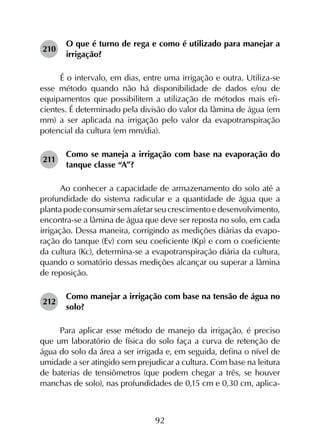 92
210	
O que é turno de rega e como é utilizado para manejar a
irrigação?
É o intervalo, em dias, entre uma irrigação e outra. Utiliza-se
esse método quando não há disponibilidade de dados e/ou de
equipamentos que possibilitem a utilização de métodos mais efi­
cientes. É determinado pela divisão do valor da lâmina de água (em
mm) a ser aplicada na irrigação pelo valor da evapotranspiração
potencial da cultura (em mm/dia).
211	
Como se maneja a irrigação com base na evaporação do
tanque classe “A”?
Ao conhecer a capacidade de armazenamento do solo até a
profundidade do sistema radicular e a quantidade de água que a
planta pode consumir sem afetar seu crescimento e desenvolvimento,
encontra-se a lâmina de água que deve ser reposta no solo, em cada
irrigação. Dessa maneira, corrigindo as medições diárias da evapo­
ração do tanque (Ev) com seu coeficiente (Kp) e com o coeficiente
da cultura (Kc), determina-se a evapotranspiração diária da cultura,
quando o somatório dessas medições alcançar ou superar a lâmina
de reposição.
212	
Como manejar a irrigação com base na tensão de água no
solo?
Para aplicar esse método de manejo da irrigação, é preciso
que um laboratório de física do solo faça a curva de retenção de
água do solo da área a ser irrigada e, em seguida, defina o nível de
umidade a ser atingido sem prejudicar a cultura. Com base na leitura
de baterias de tensiômetros (que podem chegar a três, se houver
manchas de solo), nas profundidades de 0,15 cm e 0,30 cm, aplica-
 