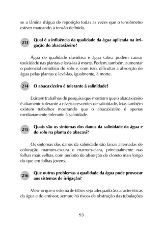 93
se a lâmina d’água de reposição todas as vezes que o tensiômetro
estiver marcando a tensão definida.
213	
Qual é a influência da qualidade da água aplicada na irri­
gação do abacaxizeiro?
Água de qualidade duvidosa e água salina podem causar
toxicidade nas plantas e levá-las à morte. Podem, também, aumentar
o potencial osmótico do solo e, com isso, dificultar a absorção de
água pelas plantas e levá-las, igualmente, à morte.
214	 O abacaxizeiro é tolerante à salinidade?
Existem trabalhos de pesquisa que mostram que o abacaxizeiro
é altamente tolerante a níveis crescentes de salinidade. Mas também
existem trabalhos mostrando que o abacaxizeiro é apenas
medianamente tolerante à salinidade.
215	
Quais são os sintomas dos danos da salinidade da água e
do solo na planta de abacaxi?
Os sintomas dos danos da salinidade são faixas alternadas de
coloração marrom-escura e marrom-clara, principalmente nas
folhas mais velhas, com período de absorção de cloreto mais longo
do que em folhas jovens.
216	
Que outros problemas a qualidade da água pode provocar
aos sistemas de irrigação?
Mesmo que o sistema de filtros seja adequado às características
da água e do emissor, sempre há riscos de obstrução das tubulações
 
