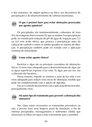 94
e dos emissores, de origem química ou física, em decorrência de
precipitações e do desenvolvimento de colônias bacterianas.
217	
O que é possível fazer para evitar obstruções provocadas
por agentes químicos?
Os precipitados são fundamentalmente carbonatos de ferro
(Fe), de manganês (Mn) e enxofre (S), que se oxidam. Essa precipitação
pode ser evitada pela redução do pH da água de irrigação para 5,5
ou 6,0 com ácido nítrico, que provoca a precipitação antes do
cabeçal de controle e retém os sólidos gerados no sistema de filtra­
ção. A precipitação também pode ser evitada com a aplicação
contínua de antioxidante.
218	 Como evitar agentes físicos?
Bactérias e algas são os principais causadores de obstruções
físicas. O meio mais adequado para o desenvolvimento de algas são
as águas superficiais expostas à luz solar. As algas, por sua vez, são
o alimento das bactérias.
Dessa maneira, impedir ao máximo a ação da luz solar é um
meio adequado para reduzir esses focos de obstrução, medida que
pode ser complementada com a adição de algicidas.
Faz-se o controle das bactérias com a aplicação de bactericidas,
principalmente cloro.
219	
Há outro tipo de tratamento para prevenir a obstrução dos
emissores?
Sim. Quer sejam necessários os tratamentos preventivos ou
não, é preciso fazer uma limpeza anual da instalação, a fim de
eliminar precipitados, microrganismos e sedimentos sólidos que
atravessam os filtros em época mais conveniente para o produtor.
 