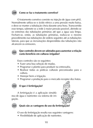 95
220	 Como se faz o tratamento corretivo?
O tratamento corretivo consiste na injeção de água com pH2.
Normalmente utiliza-se o ácido nítrico a uma pressão muito baixa,
e deve-se manter a tubulação cheia durante uma hora. Transcorrido
esse tempo, submete-se a rede à maior pressão possível, abrindo-se
os extremos das tubulações primárias até que a água saia limpa.
Fecham-se, então, as tubulações primárias, realiza-se o mesmo
procedimento nas tubulações de ordens seguintes até as tubulações
laterais, para que as incrustações desprendidas das tubulações não
alcancem os emissores.
221	
Que controles devem ser adotados para aumentar a relação
custo-benefício em culturas irrigadas?
Esses controles são os seguintes:
•	 Fazer uma boa seleção de mudas.
•	 Programar o plantio para produzir na entressafra.
•	 Realizar todas as práticas culturais preconizadas para a
cultura.
•	 Manejar bem a irrigação.
•	 Programar a produção para o mercado receptor dos frutos.
222	 O que é fertirrigação?
A fertirrigação é a aplicação simultâ-
nea de água e nutrientes via sistema de irri-
gação.
223	 Quais são as vantagens do uso da fertirrigação?
O uso da fertirrigação resulta nas seguintes vantagens:
•	 Flexibilidade de aplicação de nutrientes.
 