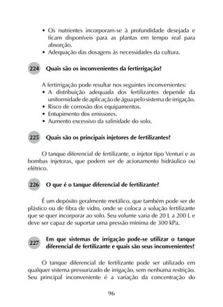 96
•	 Os nutrientes incorporam-se à profundidade desejada e
ficam disponíveis para as plantas em tempo real para
absorção.
•	 Adequação das dosagens às necessidades da cultura.
224	 Quais são os inconvenientes da fertirrigação?
A fertirrigação pode resultar nos seguintes inconvenientes:
•	 A distribuição adequada dos fertilizantes depende da
uniformidade de aplicação de água pelo sistema de irrigação.
•	 Risco de corrosão dos equipamentos.
•	 Entupimento dos emissores.
•	 Aumento excessivo da salinidade do solo.
225	 Quais são os principais injetores de fertilizantes?
O tanque diferencial de fertilizante, o injetor tipo Venturi e as
bombas injetoras, que podem ser de acionamento hidráulico ou
elétrico.
226	 O que é o tanque diferencial de fertilizante?
É um depósito geralmente metálico, que também pode ser de
plástico ou de fibra de vidro, onde se coloca a solução fertilizante
que se quer incorporar ao solo. Seu volume varia de 20 L a 200 L e
deve ser capaz de suportar uma pressão mínima de 300 kPa.
227	
Em que sistemas de irrigação pode-se utilizar o tanque
diferencial de fertilizante e quais são seus inconvenientes?
O tanque diferencial de fertilizante pode ser utilizado em
qualquer sistema pressurizado de irrigação, sem nenhuma restrição.
Seu principal inconveniente é a variação da concentração do
 