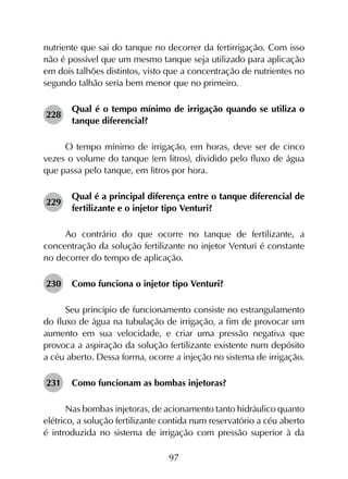 97
nutriente que sai do tanque no decorrer da fertirrigação. Com isso
não é possível que um mesmo tanque seja utilizado para aplicação
em dois talhões distintos, visto que a concentração de nutrientes no
segundo talhão seria bem menor que no primeiro.
228	
Qual é o tempo mínimo de irrigação quando se utiliza o
tanque diferencial?
O tempo mínimo de irrigação, em horas, deve ser de cinco
vezes o volume do tanque (em litros), dividido pelo fluxo de água
que passa pelo tanque, em litros por hora.
229	
Qual é a principal diferença entre o tanque diferencial de
fertilizante e o injetor tipo Venturi?
Ao contrário do que ocorre no tanque de fertilizante, a
concentração da solução fertilizante no injetor Venturi é constante
no decorrer do tempo de aplicação.
230	 Como funciona o injetor tipo Venturi?
Seu princípio de funcionamento consiste no estrangulamento
do fluxo de água na tubulação de irrigação, a fim de provocar um
aumento em sua velocidade, e criar uma pressão negativa que
provoca a aspiração da solução fertilizante existente num depósito
a céu aberto. Dessa forma, ocorre a injeção no sistema de irrigação.
231	 Como funcionam as bombas injetoras?
Nas bombas injetoras, de acionamento tanto hidráulico quanto
elétrico, a solução fertilizante contida num reservatório a céu aberto
é introduzida no sistema de irrigação com pressão superior à da
 
