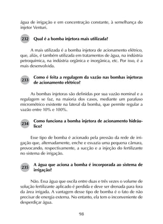 98
água de irrigação e em concentração constante, à semelhança do
injetor Venturi.
232	 Qual é a bomba injetora mais utilizada?
A mais utilizada é a bomba injetora de acionamento elétrico,
que, aliás, é também utilizada em tratamentos de água, na indústria
petroquímica, na indústria orgânica e inorgânica, etc. Por isso, é a
mais desenvolvida.
233	
Como é feita a regulagem da vazão nas bombas injetoras
de acionamento elétrico?
As bombas injetoras são definidas por sua vazão nominal e a
regulagem se faz, na maioria dos casos, mediante um parafuso
micrométrico existente na lateral da bomba, que permite regular a
vazão entre 10% e 100%.
234	
Como funciona a bomba injetora de acionamento hidráu­
lico?
Esse tipo de bomba é acionado pela pressão da rede de irri­
gação que, alternadamente, enche e esvazia uma pequena câmara,
provocando, respectivamente, a sucção e a injeção do fertilizante
no sistema de irrigação.
235	
A água que aciona a bomba é incorporada ao sistema de
irrigação?
Não. Essa água que oscila entre duas e três vezes o volume de
solução fertilizante aplicado é perdida e deve ser drenada para fora
da área irrigada. A vantagem desse tipo de bomba é o fato de não
precisar de energia externa. No entanto, ela tem o inconveniente de
desperdiçar água.
 