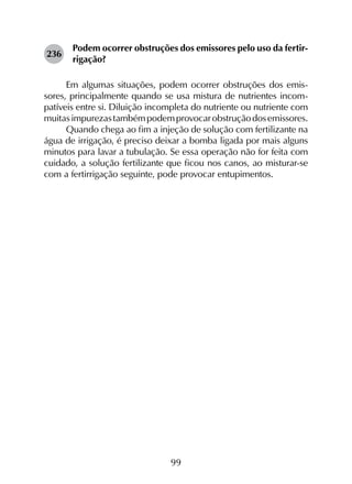 99
236	
Podem ocorrer obstruções dos emissores pelo uso da fertir­
rigação?
Em algumas situações, podem ocorrer obstruções dos emis­
sores, principalmente quando se usa mistura de nutrientes incom­
patíveis entre si. Diluição incompleta do nutriente ou nutriente com
muitasimpurezastambémpodemprovocarobstruçãodosemissores.
Quando chega ao fim a injeção de solução com fertilizante na
água de irrigação, é preciso deixar a bomba ligada por mais alguns
minutos para lavar a tubulação. Se essa operação não for feita com
cuidado, a solução fertilizante que ficou nos canos, ao misturar-se
com a fertirrigação seguinte, pode provocar entupimentos.
 
