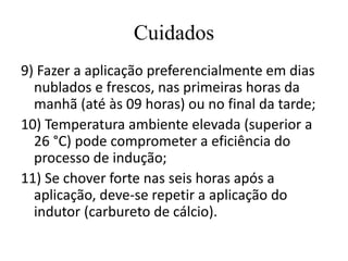 Cuidados
9) Fazer a aplicação preferencialmente em dias
nublados e frescos, nas primeiras horas da
manhã (até às 09 horas) ou no final da tarde;
10) Temperatura ambiente elevada (superior a
26 °C) pode comprometer a eficiência do
processo de indução;
11) Se chover forte nas seis horas após a
aplicação, deve-se repetir a aplicação do
indutor (carbureto de cálcio).
 